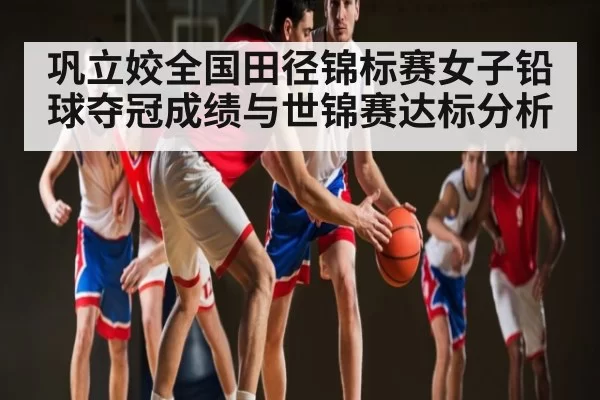 巩立姣全国田径锦标赛女子铅球夺冠成绩与世锦赛达标分析